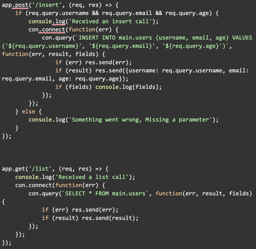 app.post('/insert', (req, res) => {
    if (req.query.username && req.query.email && req.query.age) {
        console.log('Received an insert call');
        con.connect(function(err) {
            con.query(`INSERT INTO main.users (username, email, age) VALUES ('${req.query.username}', '${req.query.email}', '${req.query.age}')`, function(err, result, fields) {
                if (err) res.send(err);
                if (result) res.send({username: req.query.username, email: req.query.email, age: req.query.age});
                if (fields) console.log(fields);
            });
        });
    } else {
        console.log('Something went wrong, Missing a parameter');
    }
});

app.get('/list', (req, res) => {
    console.log('Received a list call');
    con.connect(function(err) {
        con.query(`SELECT * FROM main.users`, function(err, result, fields) 
{
            if (err) res.send(err);
            if (result) res.send(result);
        });
    });
});