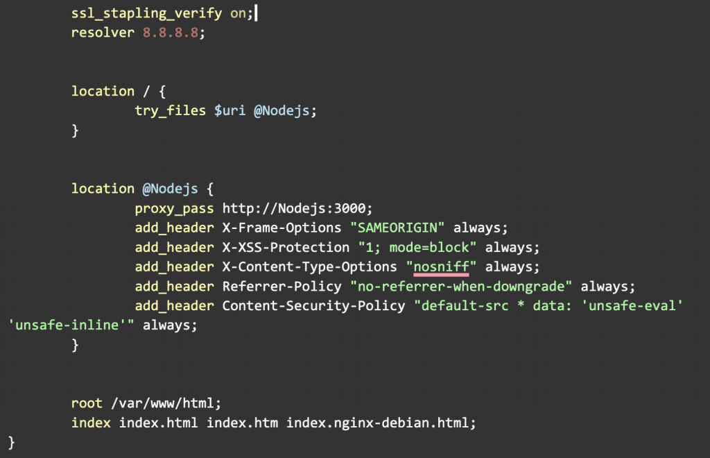 ssl_stapling_verify on;
        resolver 8.8.8.8;

        location / {
                try_files $uri @Nodejs;
        }

        location @Nodejs {
                proxy_pass http://Nodejs:3000;
                add_header X-Frame-Options "SAMEORIGIN" always;
                add_header X-XSS-Protection "1; mode=block" always;
                add_header X-Content-Type-Options "nosniff" always;
                add_header Referrer-Policy "no-referrer-when-downgrade" always;
                add_header Content-Security-Policy "default-src * data: 'unsafe-eval' 'unsafe-inline'" always;
        }

        root /var/www/html;
        index index.html index.htm index.nginx-debian.html;
}